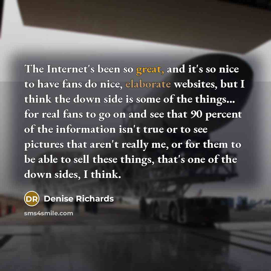 “The Internet's been so great, and it's so nice to have fans do nice, elaborate websites, but I think the down side is some of the things... for real fans to go on and see that 90 percent of the information isn't true or to see pictures that aren't really me, or for them to be able to sell these…” quote by Denise Richards