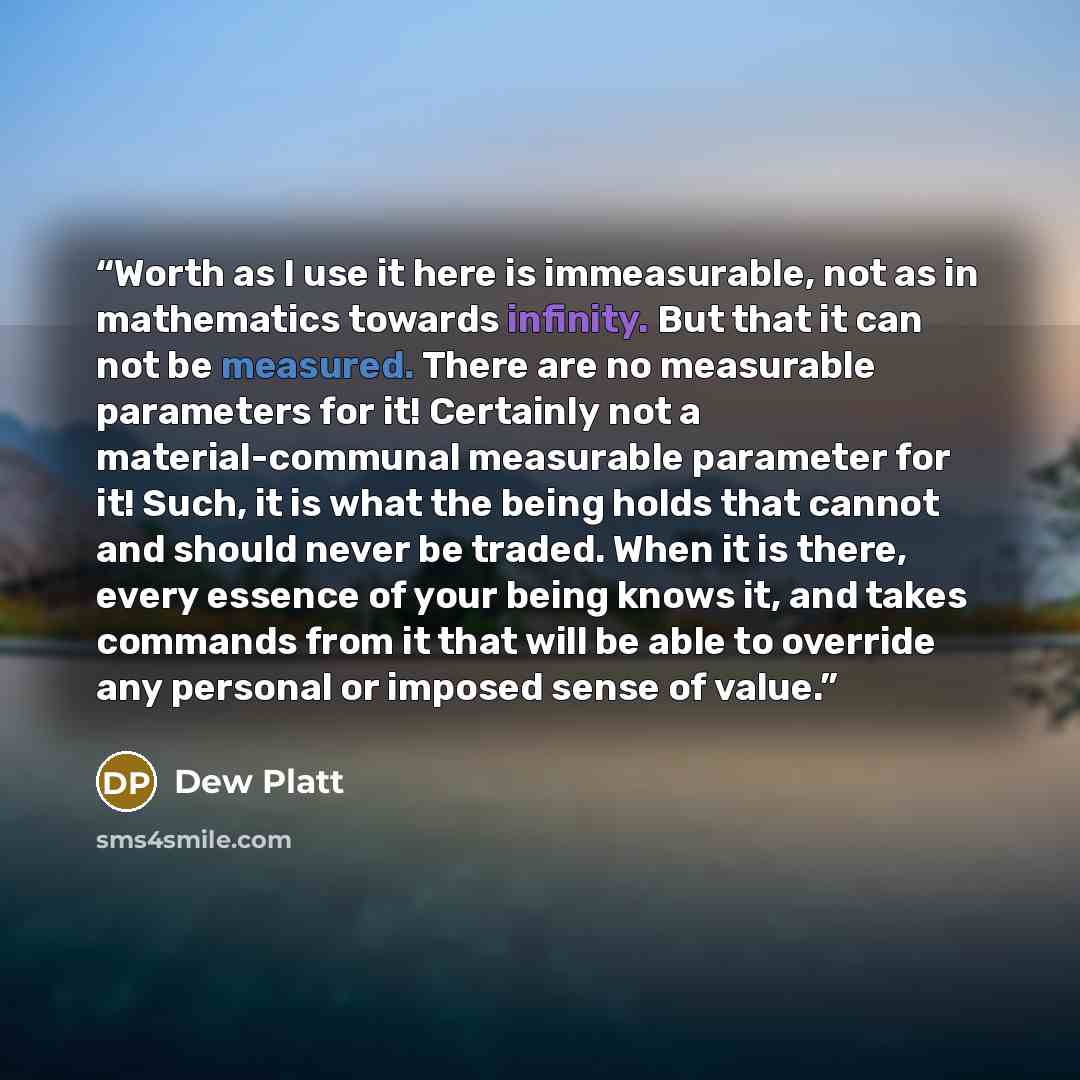 “Worth as I use it here is immeasurable, not as in mathematics towards infinity. But that it can not be measured. There are no measurable parameters for it! Certainly not a material-communal measurable parameter for it! Such, it is what the being holds that cannot and should never be traded. When…” quote by Dew Platt