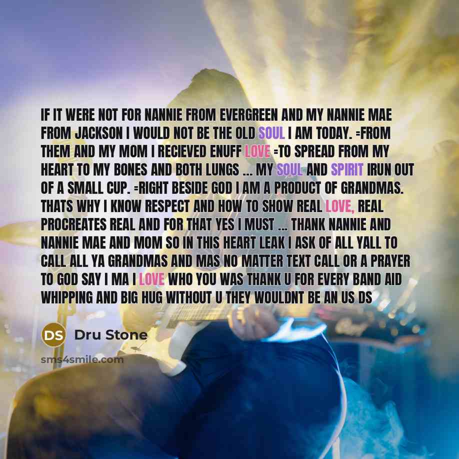 “If it were not for nannie from evergreen and my nannie mae from jackson I would not be the old soul I am today. =from them and my mom I recieved enuff love =to spread from my heart to my bones and both lungs ... my soul and spirit irun out of a small cup. =right beside god I am a product of…” quote by Dru Stone