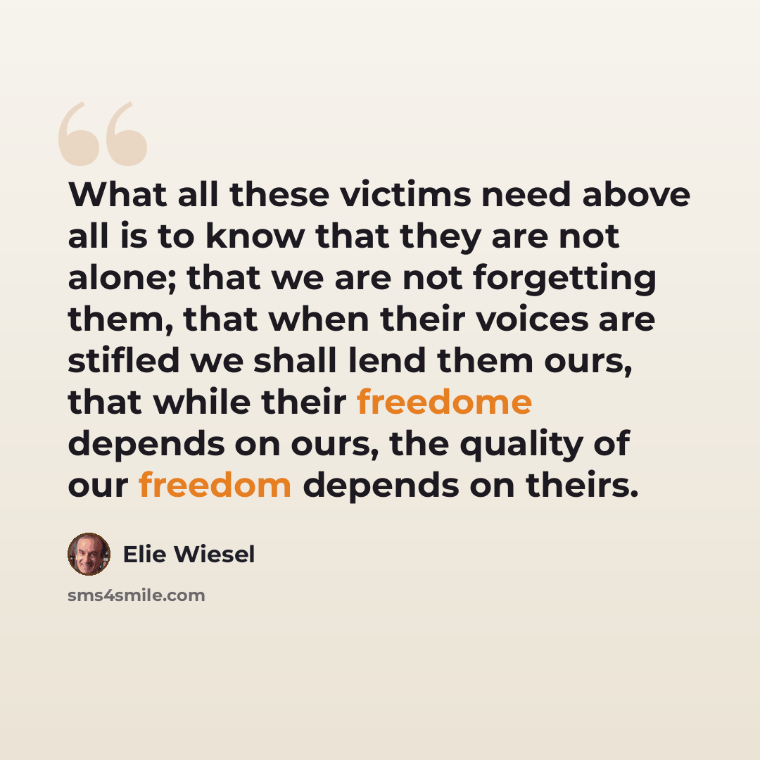 “What all these victims need above all is to know that they are not alone; that we are not forgetting them, that when their voices are stifled we shall lend them ours, that while their freedome depends on ours, the quality of our freedom depends on theirs.” quote by Elie Wiesel