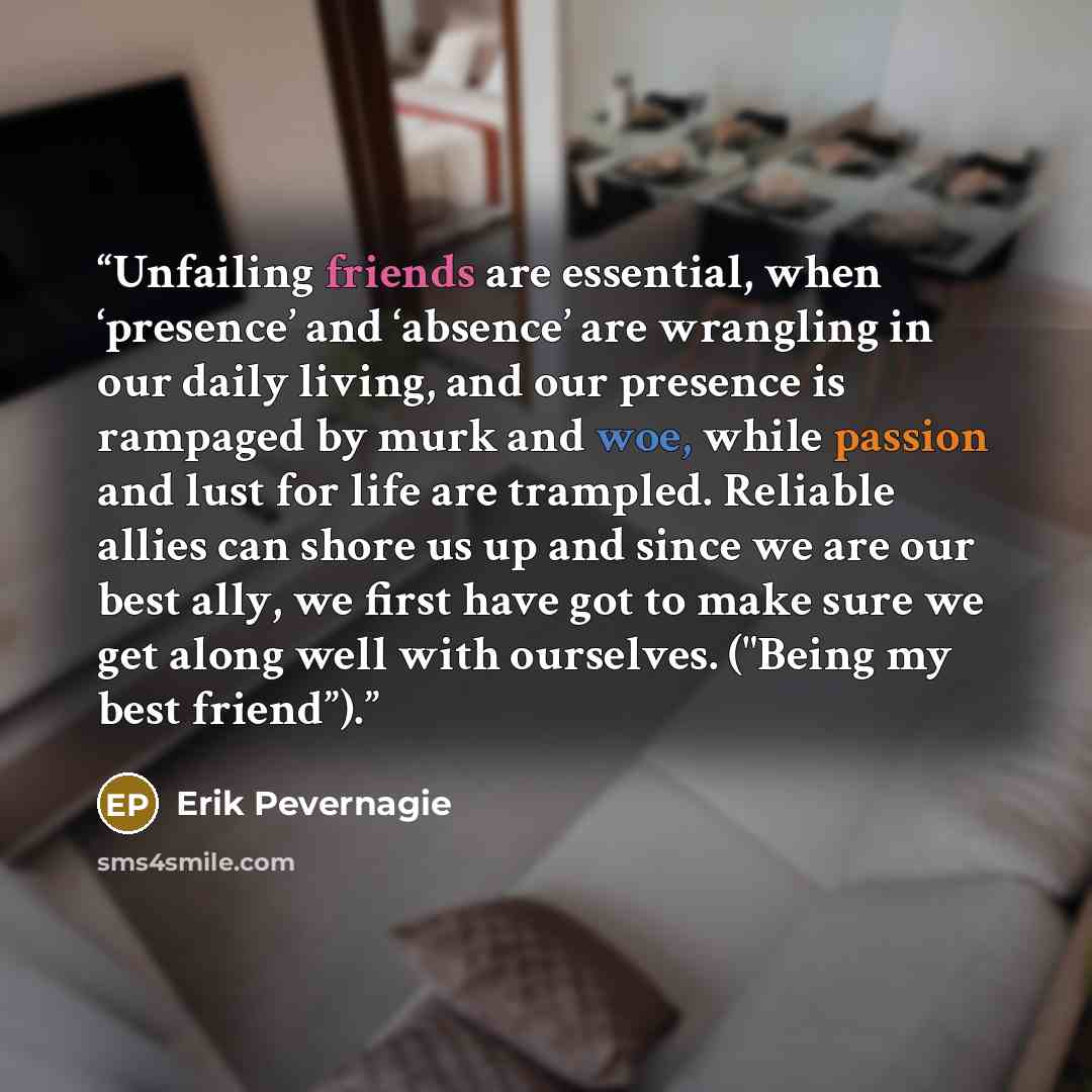“Unfailing friends are essential, when ‘presence’ and ‘absence’ are wrangling in our daily living, and our presence is rampaged by murk and woe, while passion and lust for life are trampled. Reliable allies can shore us up and since we are our best ally, we first have got to make sure we get along…” quote by Erik Pevernagie