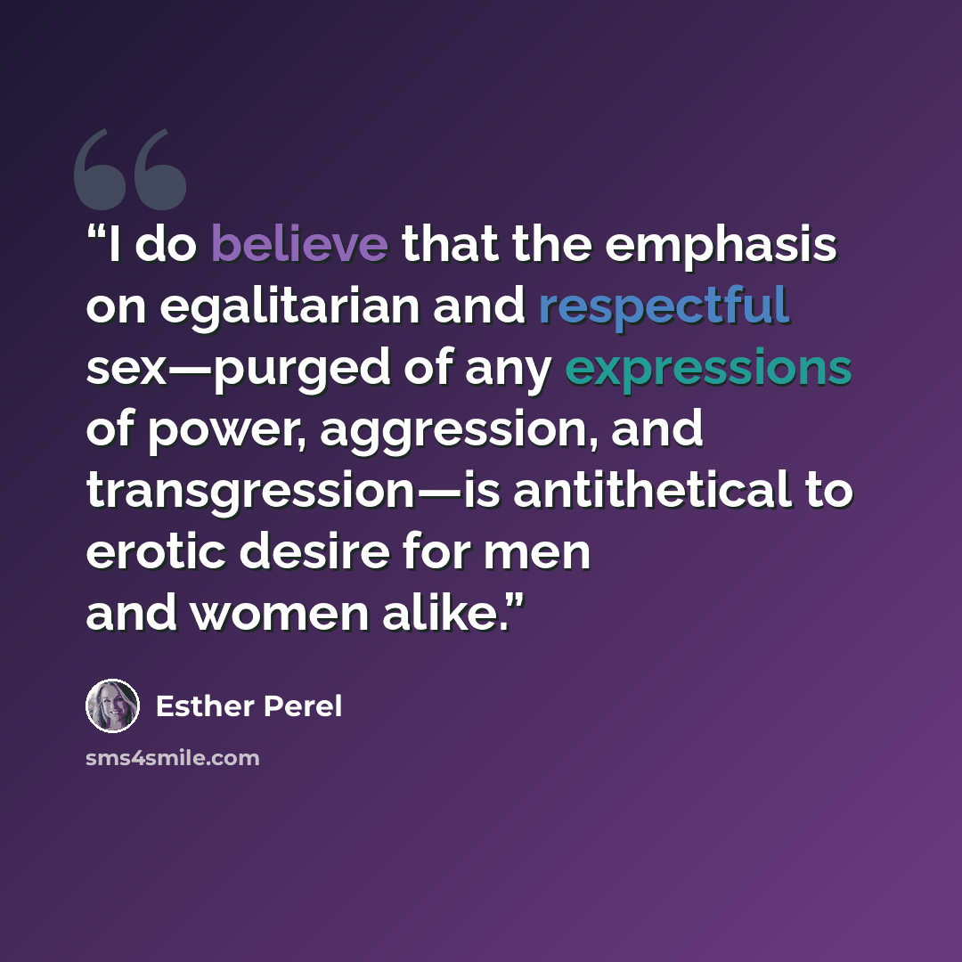 “I do believe that the emphasis on egalitarian and respectful sex—purged of any expressions of power, aggression, and transgression—is antithetical to erotic desire for men and women alike.” quote by Esther Perel