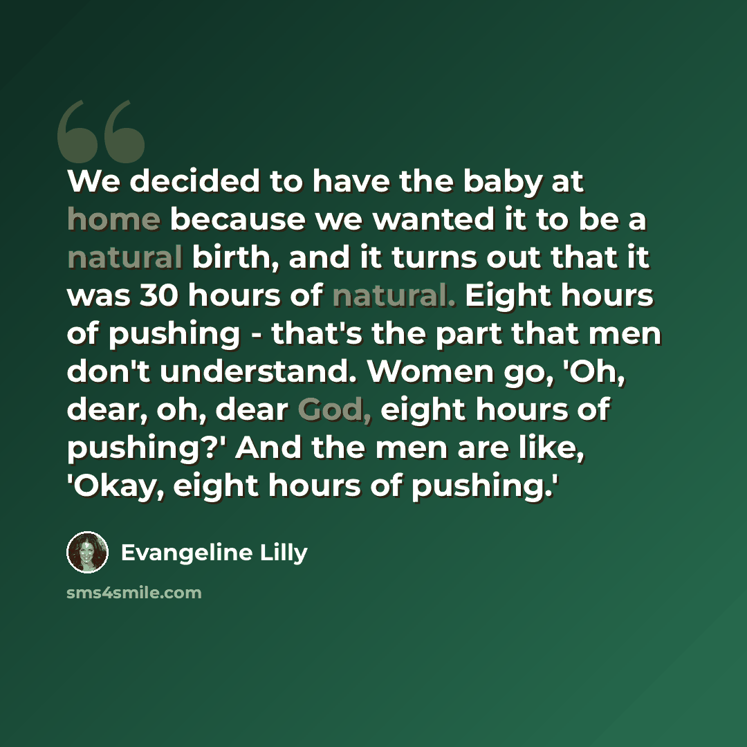 “We decided to have the baby at home because we wanted it to be a natural birth, and it turns out that it was 30 hours of natural. Eight hours of pushing - that's the part that men don't understand. Women go, 'Oh, dear, oh, dear God, eight hours of pushing?' And the men are like, 'Okay, eight hours…” quote by Evangeline Lilly