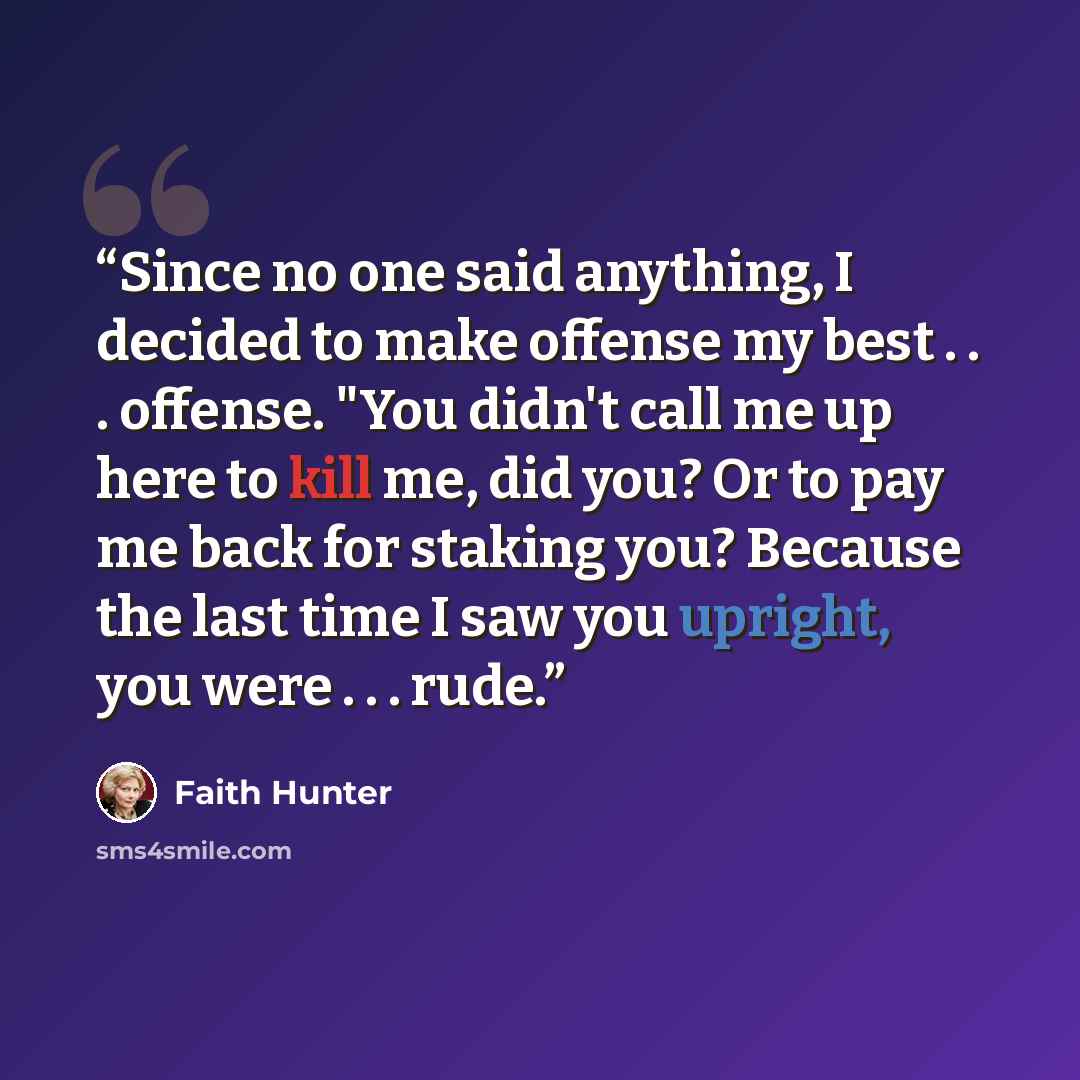 “Since no one said anything, I decided to make offense my best . . . offense. "You didn't call me up here to kill me, did you? Or to pay me back for staking you? Because the last time I saw you upright, you were . . . rude.” quote by Faith Hunter