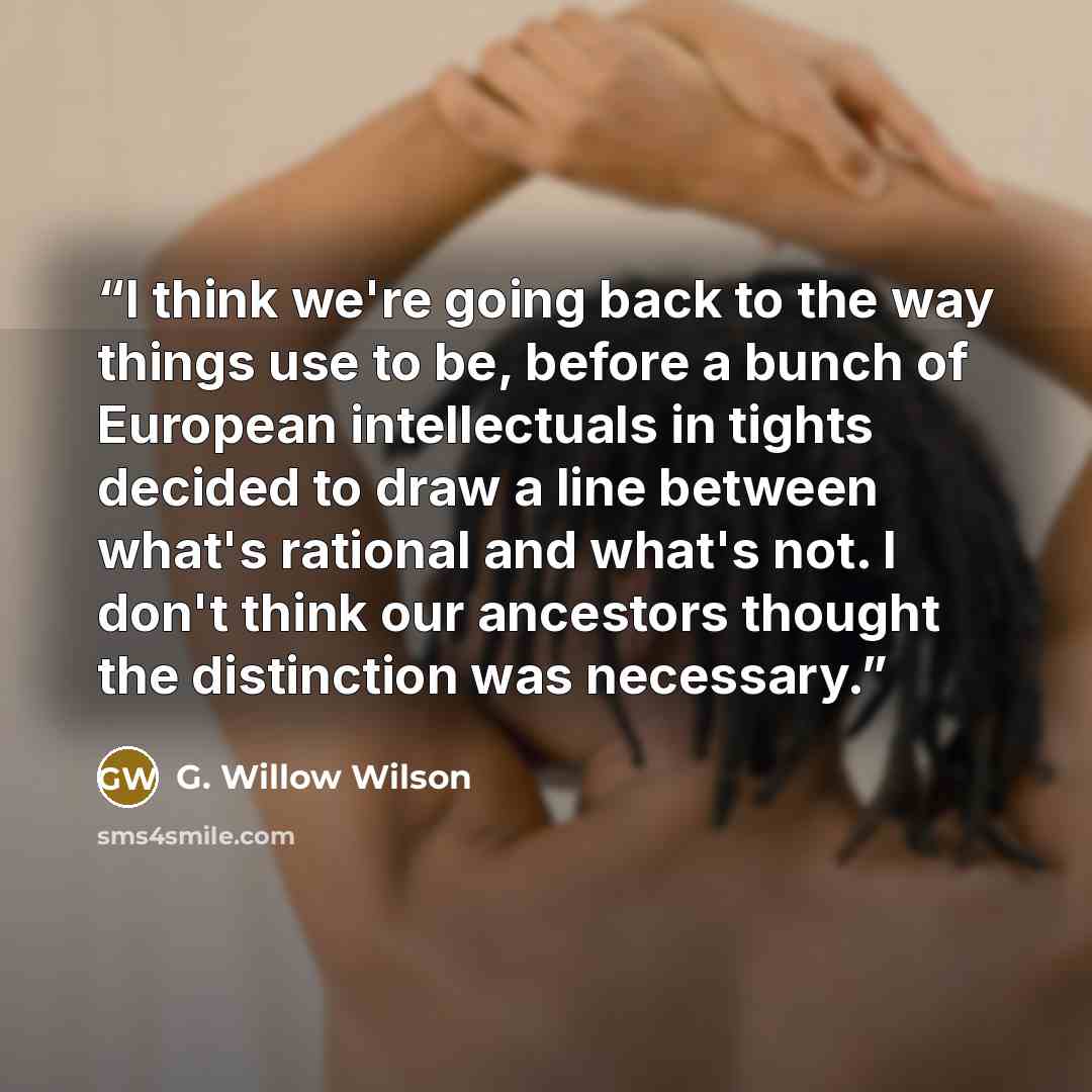 “I think we're going back to the way things use to be, before a bunch of European intellectuals in tights decided to draw a line between what's rational and what's not. I don't think our ancestors thought the distinction was necessary.” quote by G. Willow Wilson