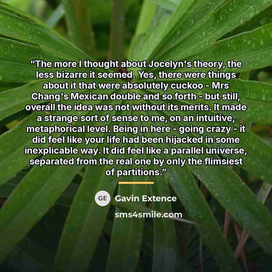 “The more I thought about Jocelyn's theory, the less bizarre it seemed. Yes, there were things about it that were absolutely cuckoo - Mrs Chang's Mexican double and so forth - but still, overall the idea was not without its merits. It made a strange sort of sense to me, on an intuitive…” quote by Gavin Extence