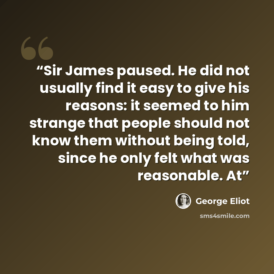 “Sir James paused. He did not usually find it easy to give his reasons: it seemed to him strange that people should not know them without being told, since he only felt what was reasonable. At” quote by George Eliot