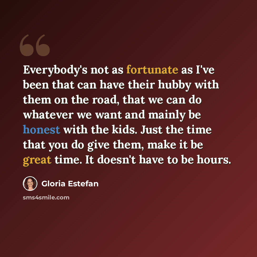“Everybody's not as fortunate as I've been that can have their hubby with them on the road, that we can do whatever we want and mainly be honest with the kids. Just the time that you do give them, make it be great time. It doesn't have to be hours.” quote by Gloria Estefan
