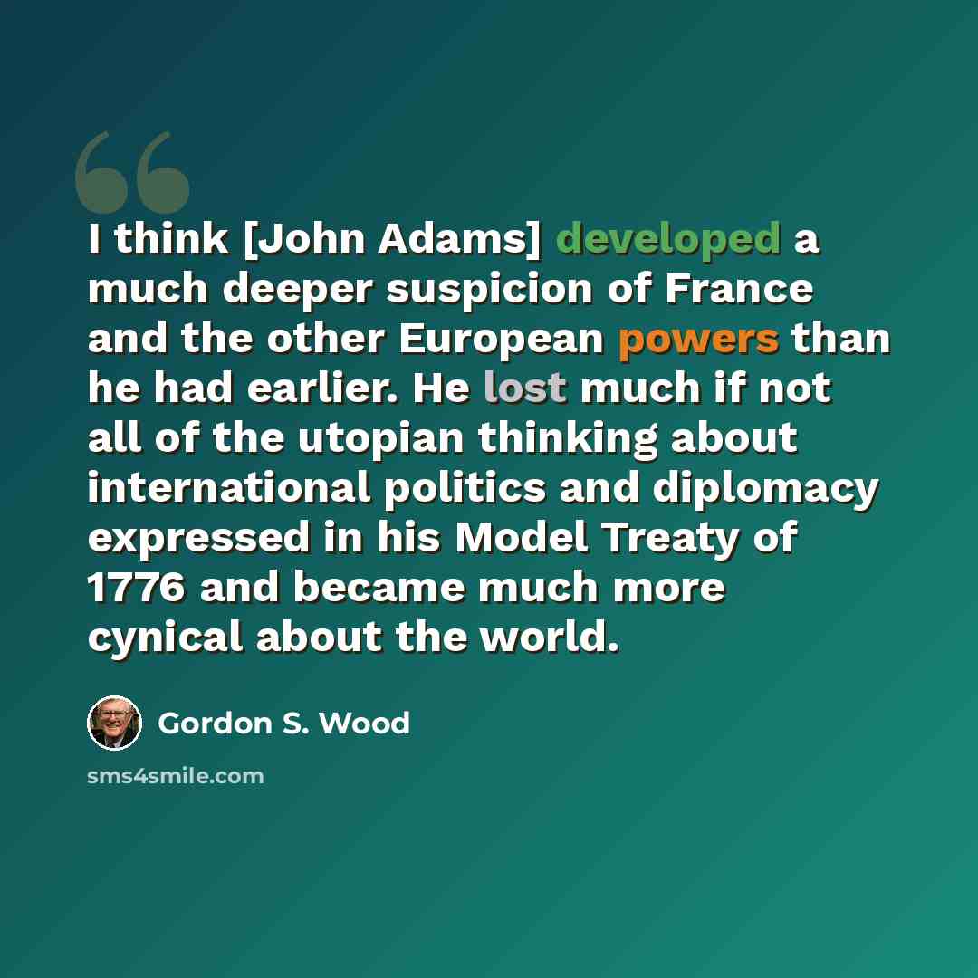 “I think [John Adams] developed a much deeper suspicion of France and the other European powers than he had earlier. He lost much if not all of the utopian thinking about international politics and diplomacy expressed in his Model Treaty of 1776 and became much more cynical about the world.” quote by Gordon S. Wood