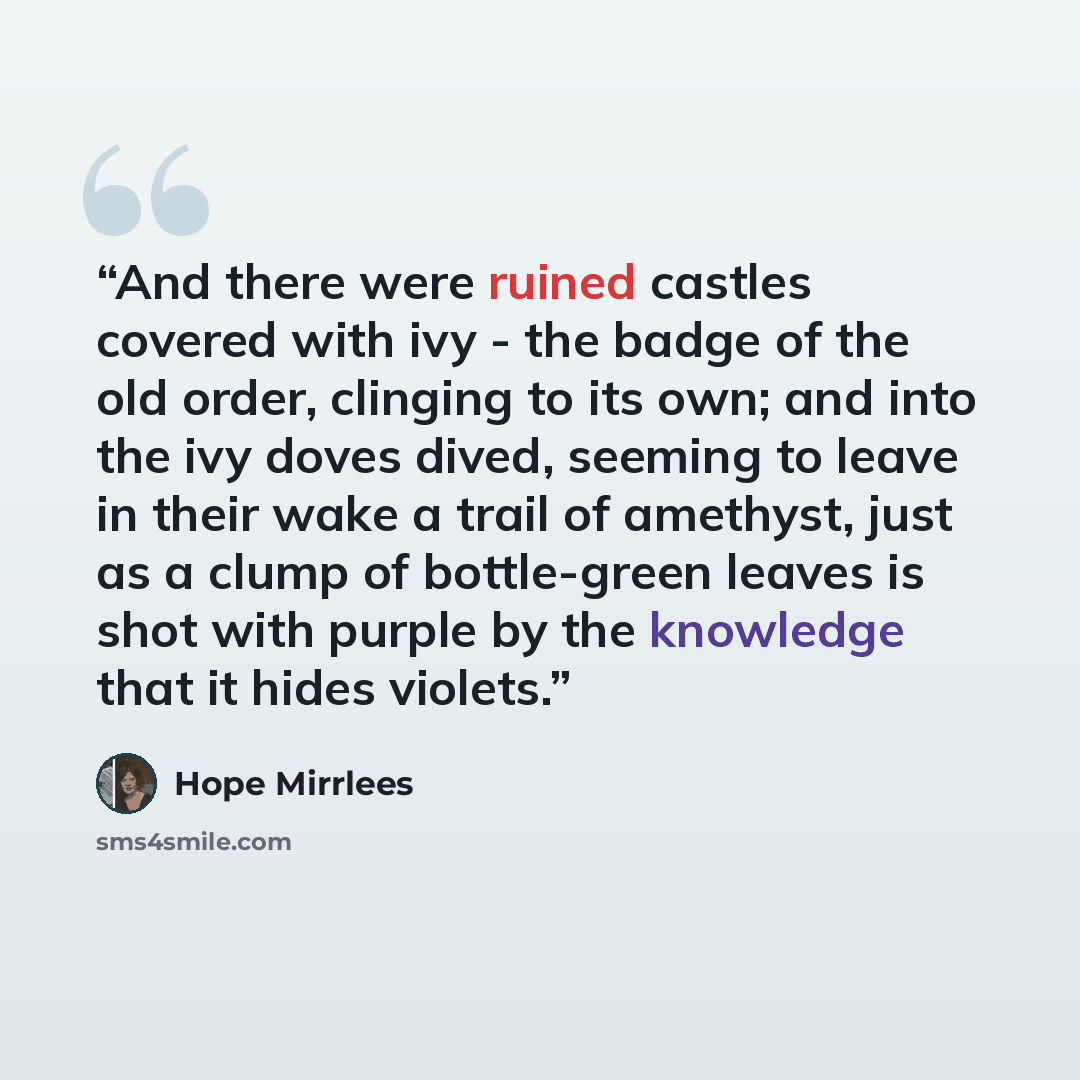 “And there were ruined castles covered with ivy - the badge of the old order, clinging to its own; and into the ivy doves dived, seeming to leave in their wake a trail of amethyst, just as a clump of bottle-green leaves is shot with purple by the knowledge that it hides violets.” quote by Hope Mirrlees