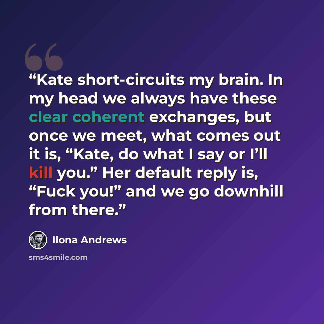 “Kate short-circuits my brain. In my head we always have these clear coherent exchanges, but once we meet, what comes out it is, “Kate, do what I say or I’ll kill you.” Her default reply is, “Fuck you!” and we go downhill from there.” quote by Ilona Andrews