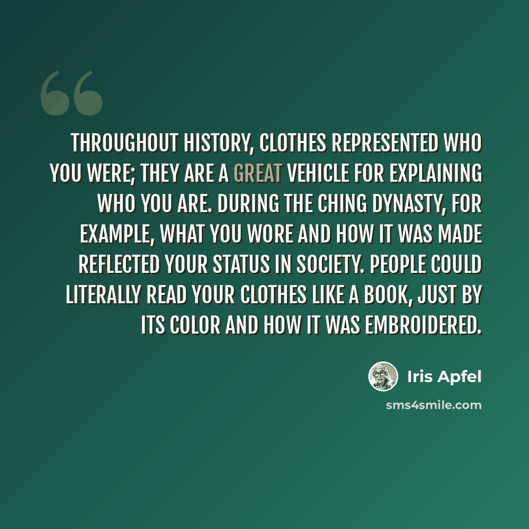 “Throughout history, clothes represented who you were; they are a great vehicle for explaining who you are. During the Ching dynasty, for example, what you wore and how it was made reflected your status in society. People could literally read your clothes like a book, just by its color and how it…” quote by Iris Apfel