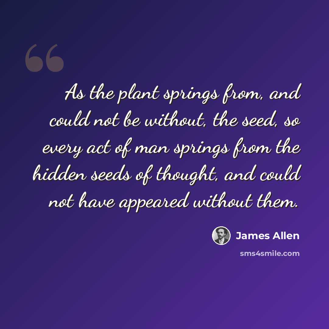 “As the plant springs from, and could not be without, the seed, so every act of man springs from the hidden seeds of thought, and could not have appeared without them.” quote by James Allen