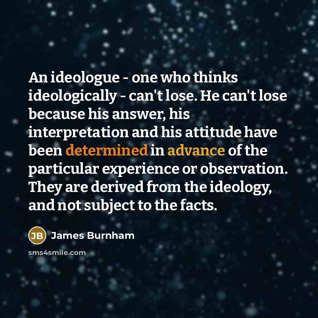 “An ideologue - one who thinks ideologically - can't lose. He can't lose because his answer, his interpretation and his attitude have been determined in advance of the particular experience or observation. They are derived from the ideology, and not subject to the facts.” quote by James Burnham