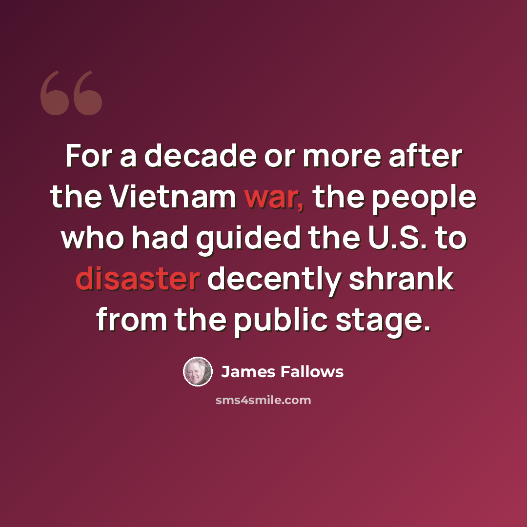 “For a decade or more after the Vietnam war, the people who had guided the U.S. to disaster decently shrank from the public stage.” quote by James Fallows