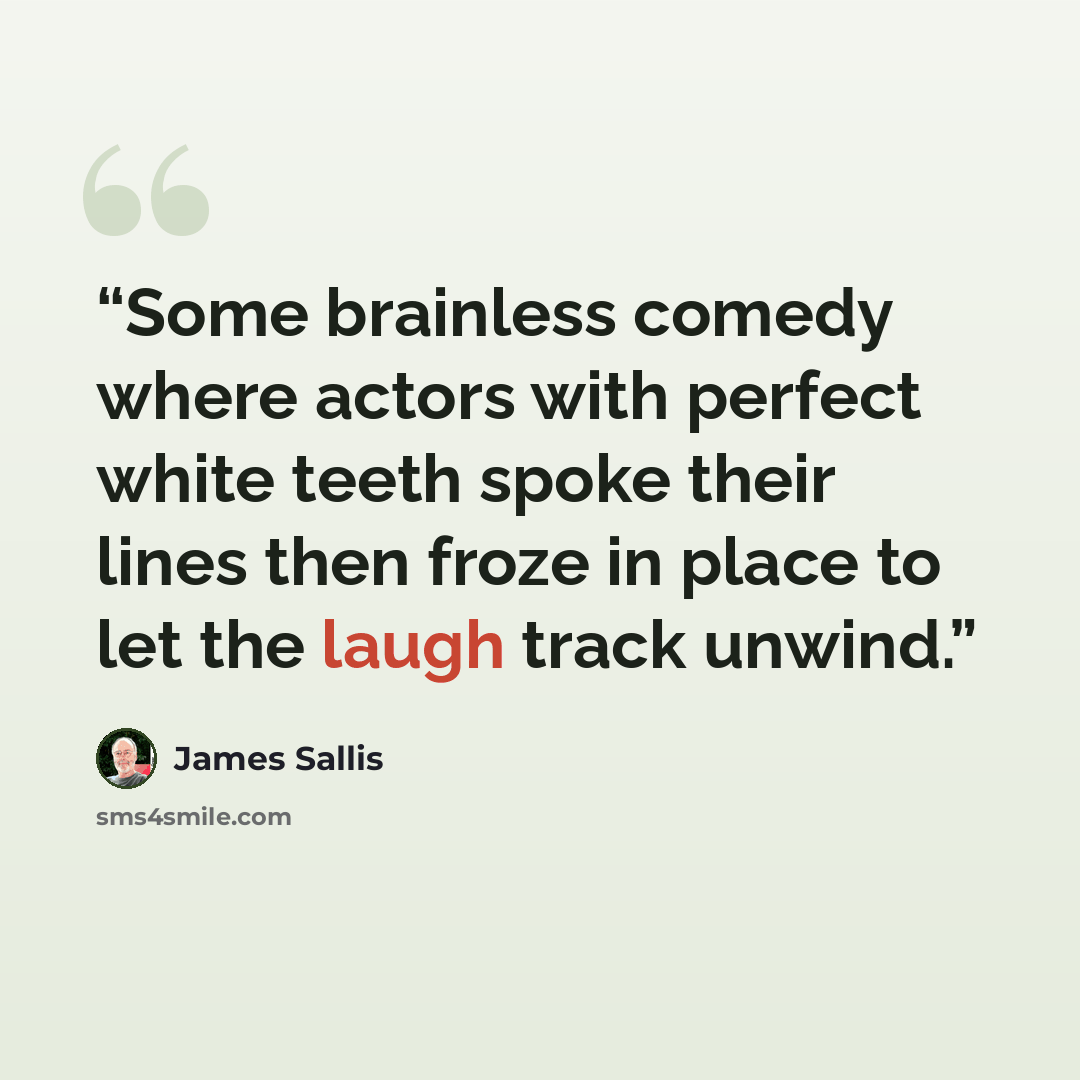 “Some brainless comedy where actors with perfect white teeth spoke their lines then froze in place to let the laugh track unwind.” quote by James Sallis