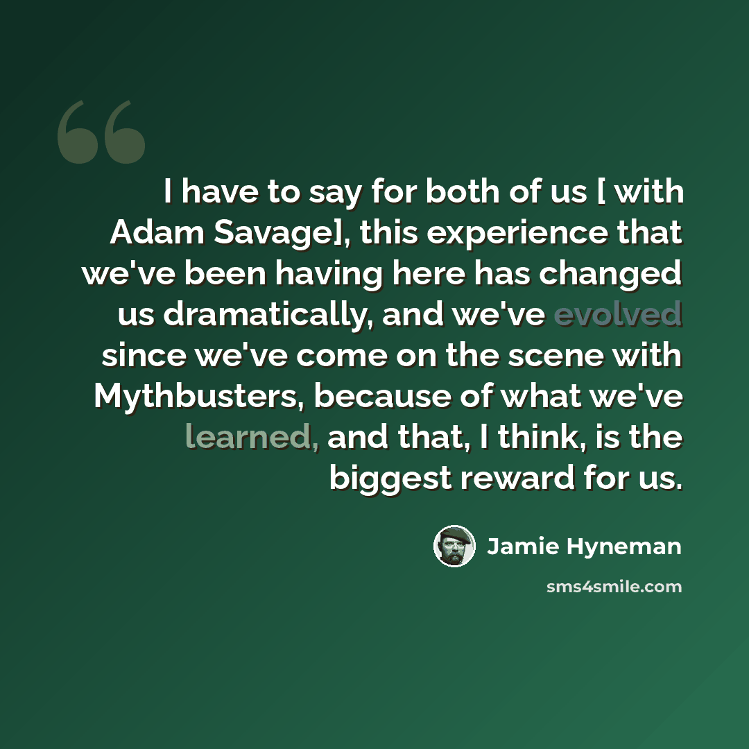 “I have to say for both of us [ with Adam Savage], this experience that we've been having here has changed us dramatically, and we've evolved since we've come on the scene with Mythbusters, because of what we've learned, and that, I think, is the biggest reward for us.” quote by Jamie Hyneman