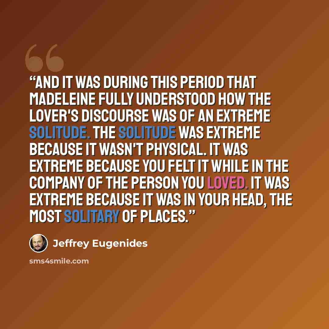 “And it was during this period that Madeleine fully understood how the lover's discourse was of an extreme solitude. The solitude was extreme because it wasn't physical. It was extreme because you felt it while in the company of the person you loved. It was extreme because it was in your head, the…” quote by Jeffrey Eugenides
