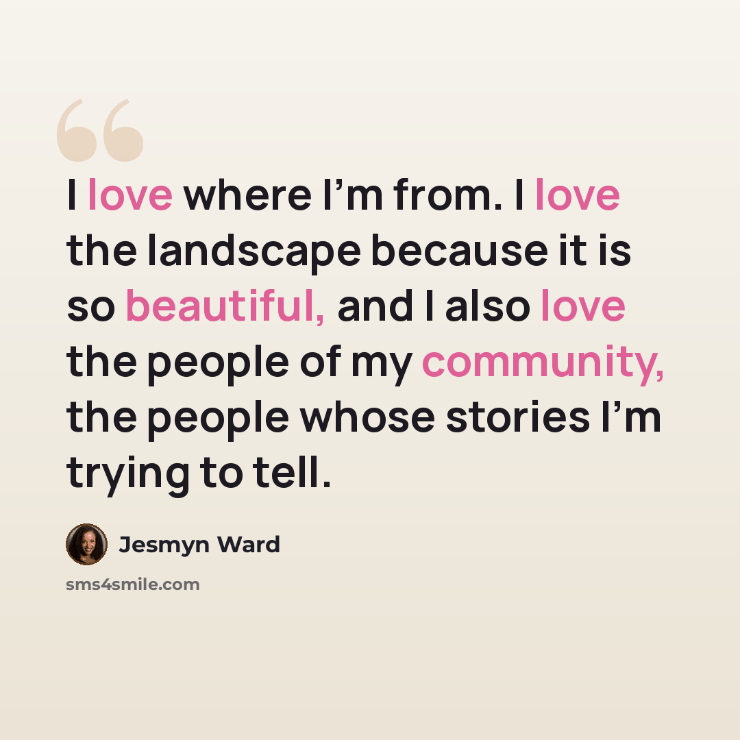 “I love where I'm from. I love the landscape because it is so beautiful, and I also love the people of my community, the people whose stories I'm trying to tell.” quote by Jesmyn Ward