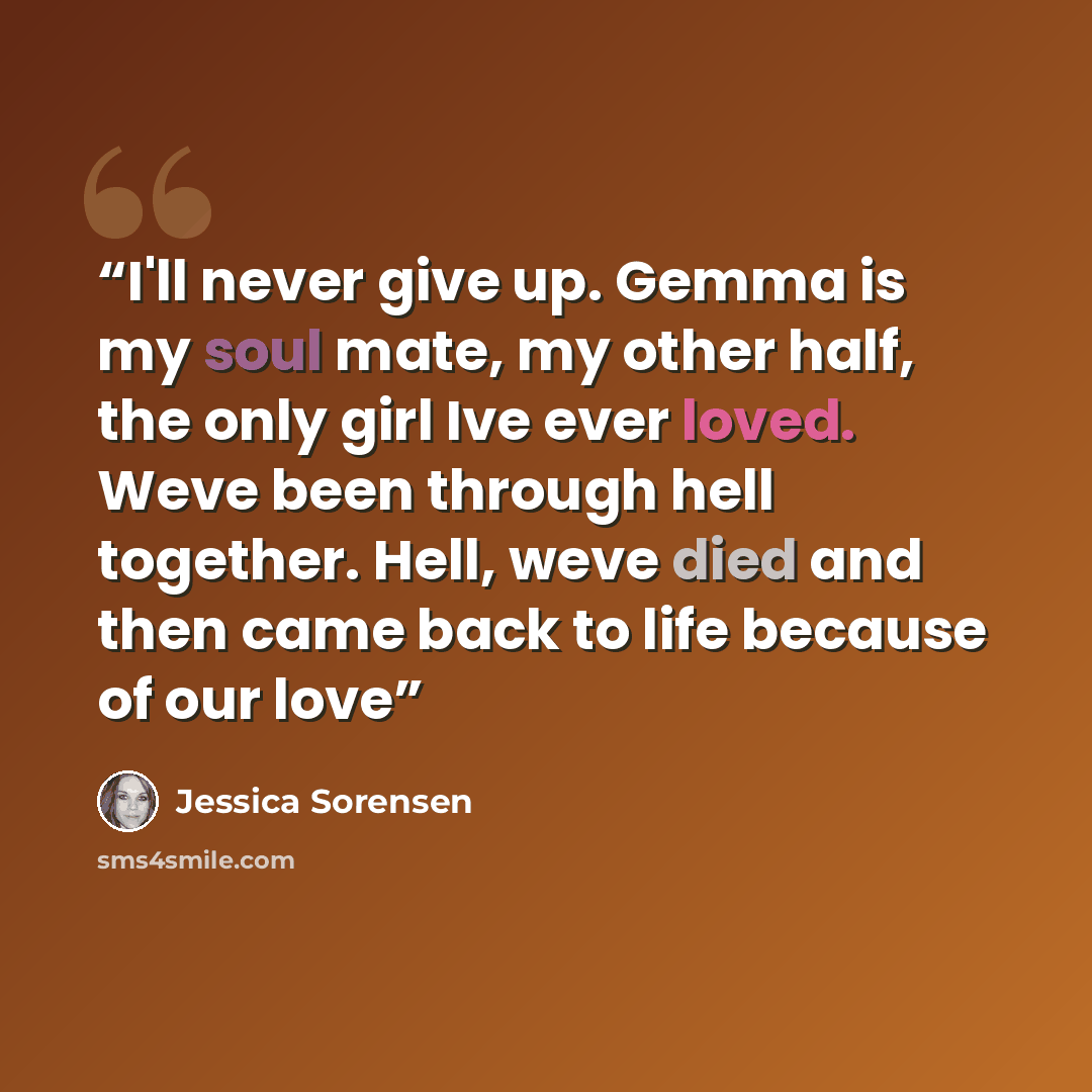 “I'll never give up. Gemma is my soul mate, my other half, the only girl Ive ever loved. Weve been through hell together. Hell, weve died and then came back to life because of our love” quote by Jessica Sorensen