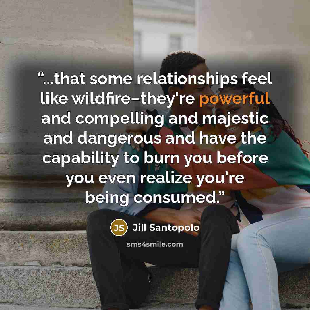 “...that some relationships feel like wildfire–they're powerful and compelling and majestic and dangerous and have the capability to burn you before you even realize you're being consumed.” quote by Jill Santopolo