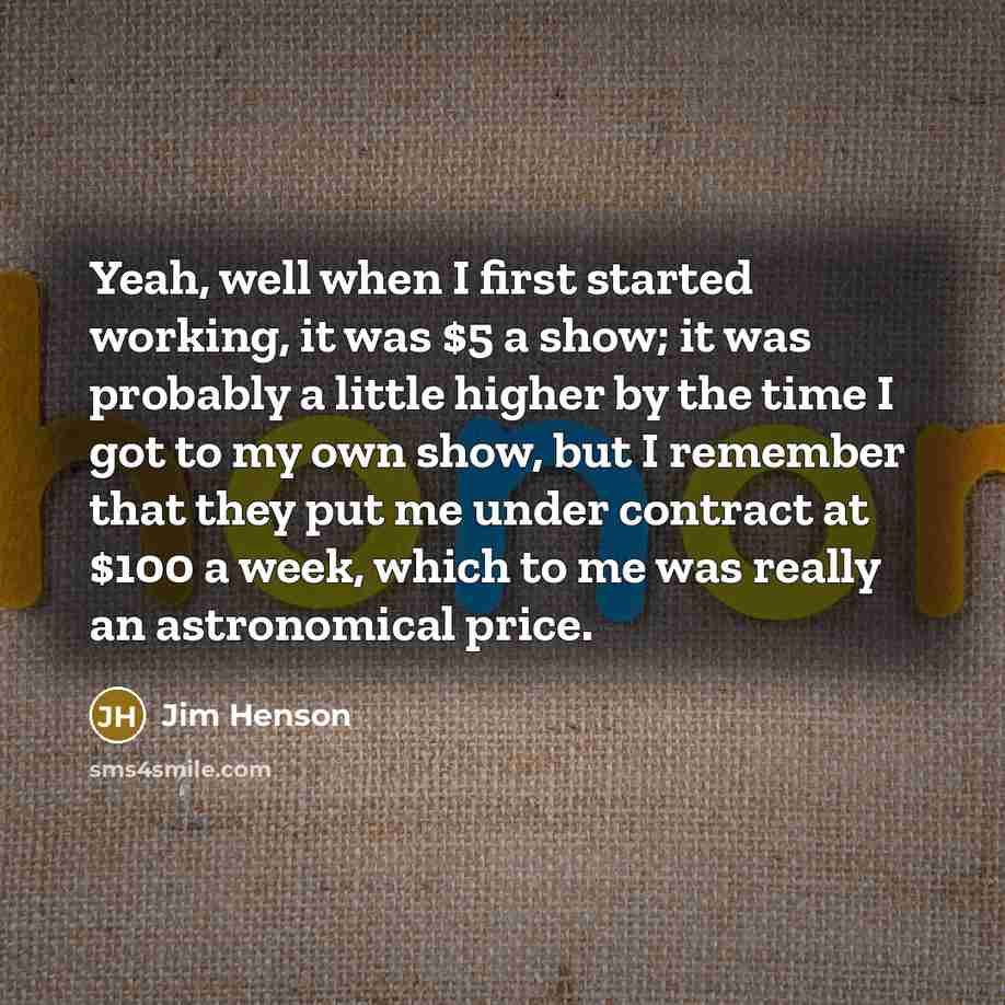 “Yeah, well when I first started working, it was $5 a show; it was probably a little higher by the time I got to my own show, but I remember that they put me under contract at $100 a week, which to me was really an astronomical price.” quote by Jim Henson