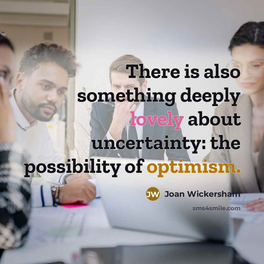 “There is also something deeply lovely about uncertainty: the possibility of optimism.” quote by Joan Wickersham