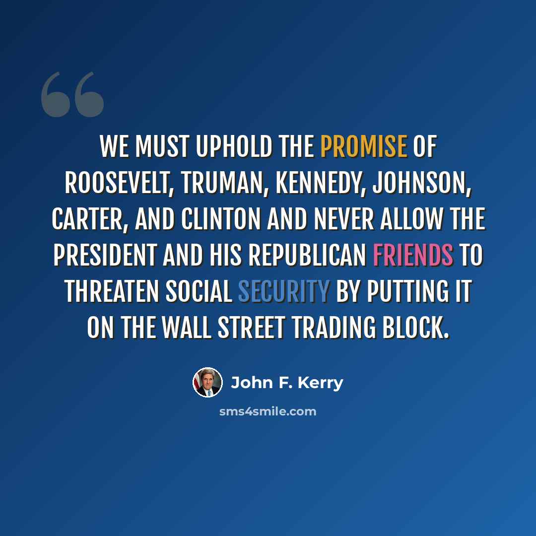 “We must uphold the promise of Roosevelt, Truman, Kennedy, Johnson, Carter, and Clinton and never allow the President and his Republican friends to threaten Social Security by putting it on the Wall Street trading block.” quote by John F. Kerry