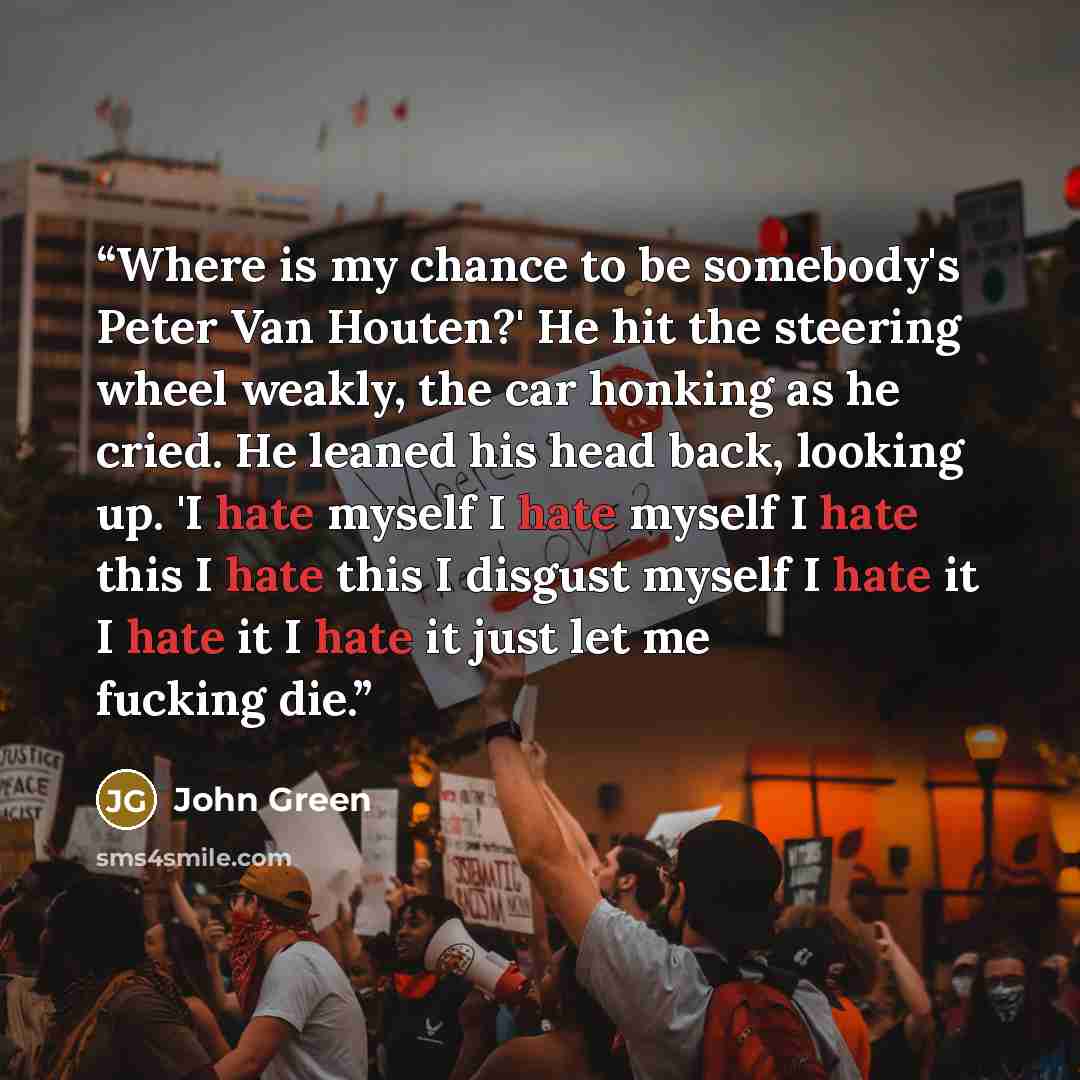 “Where is my chance to be somebody's Peter Van Houten?' He hit the steering wheel weakly, the car honking as he cried. He leaned his head back, looking up. 'I hate myself I hate myself I hate this I hate this I disgust myself I hate it I hate it I hate it just let me fucking die.” quote by John Green
