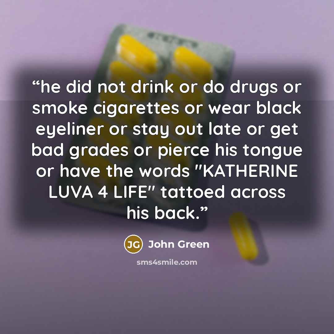 “he did not drink or do drugs or smoke cigarettes or wear black eyeliner or stay out late or get bad grades or pierce his tongue or have the words "KATHERINE LUVA 4 LIFE" tattoed across his back.” quote by John Green