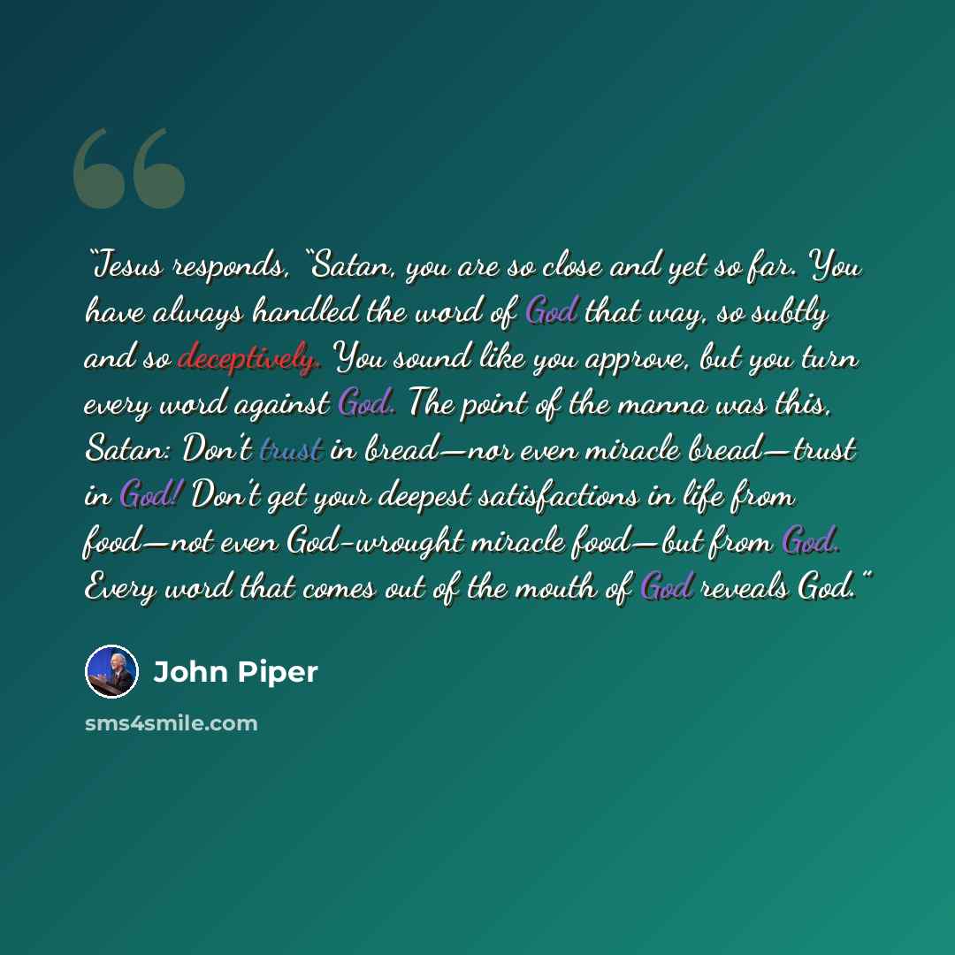 “Jesus responds, “Satan, you are so close and yet so far. You have always handled the word of God that way, so subtly and so deceptively. You sound like you approve, but you turn every word against God. The point of the manna was this, Satan: Don’t trust in bread—nor even miracle bread—trust in…” quote by John Piper