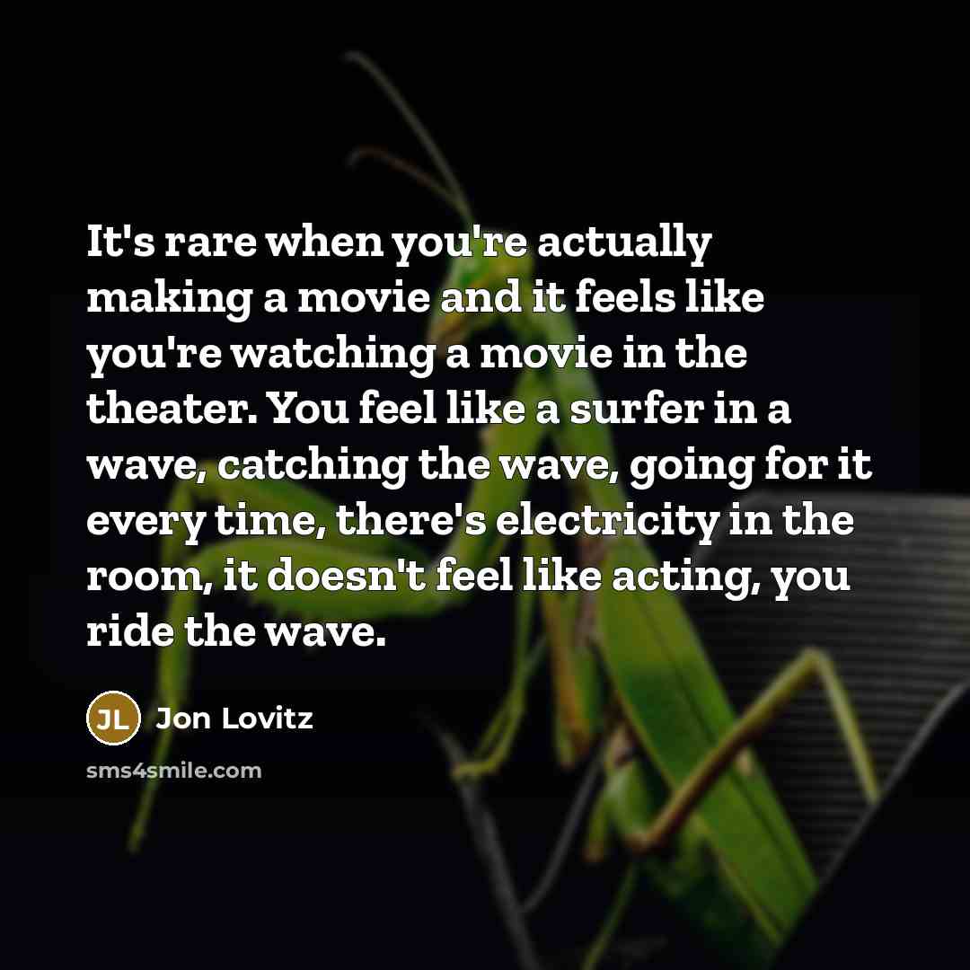 “It's rare when you're actually making a movie and it feels like you're watching a movie in the theater. You feel like a surfer in a wave, catching the wave, going for it every time, there's electricity in the room, it doesn't feel like acting, you ride the wave.” quote by Jon Lovitz