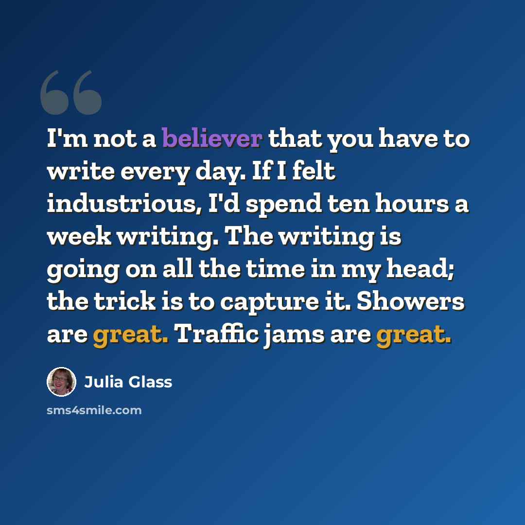 “I'm not a believer that you have to write every day. If I felt industrious, I'd spend ten hours a week writing. The writing is going on all the time in my head; the trick is to capture it. Showers are great. Traffic jams are great.” quote by Julia Glass