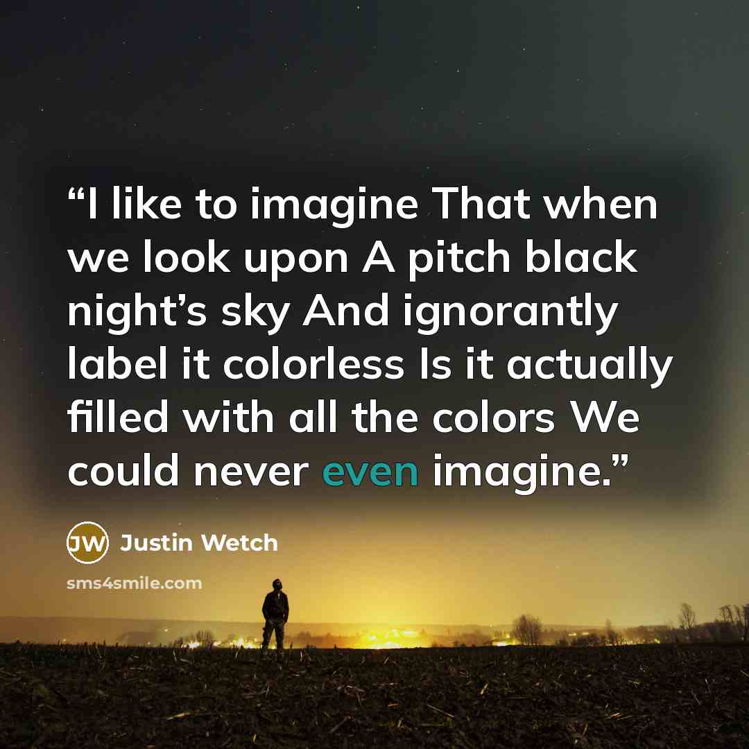 “I like to imagine That when we look upon A pitch black night’s sky And ignorantly label it colorless Is it actually filled with all the colors We could never even imagine.” quote by Justin Wetch