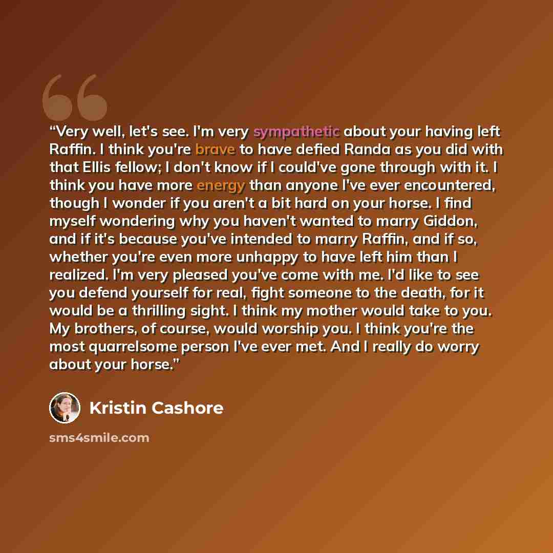 “Very well, let's see. I'm very sympathetic about your having left Raffin. I think you're brave to have defied Randa as you did with that Ellis fellow; I don't know if I could've gone through with it. I think you have more energy than anyone I've ever encountered, though I wonder if you aren't a…” quote by Kristin Cashore