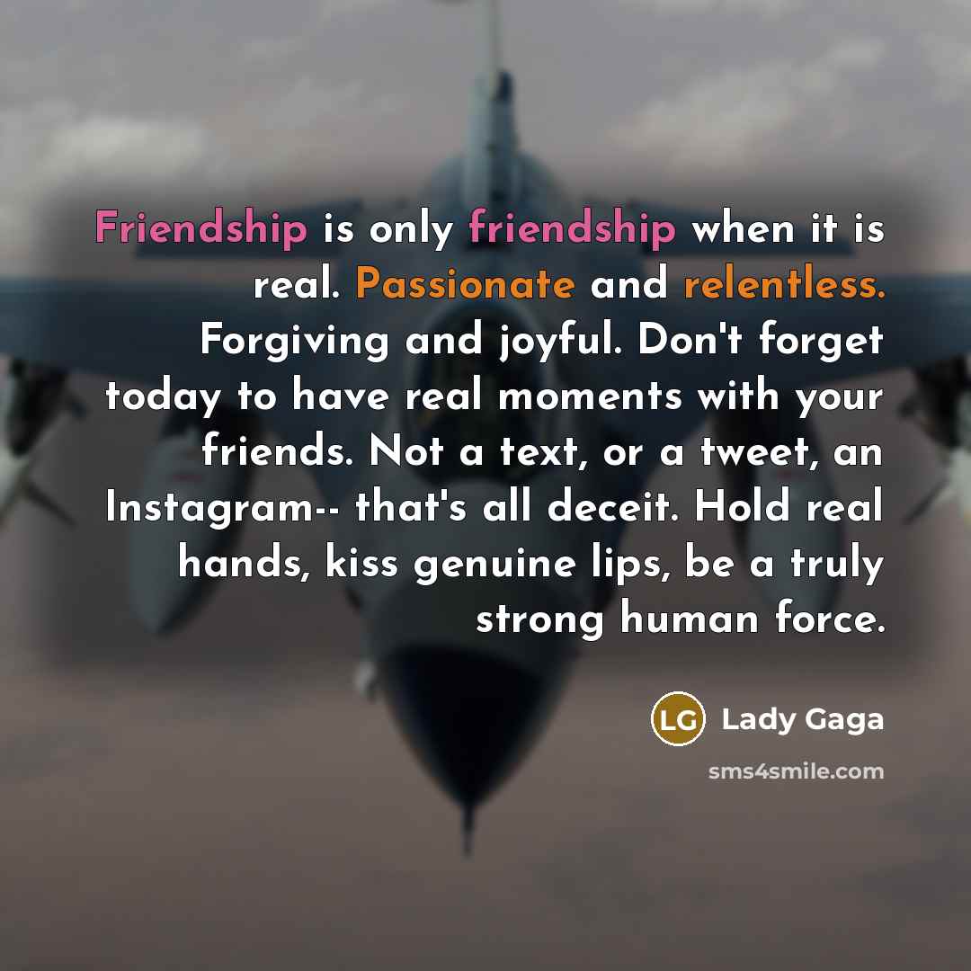 “Friendship is only friendship when it is real. Passionate and relentless. Forgiving and joyful. Don't forget today to have real moments with your friends. Not a text, or a tweet, an Instagram-- that's all deceit. Hold real hands, kiss genuine lips, be a truly strong human force.” quote by Lady Gaga