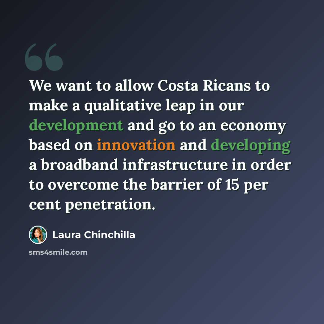“We want to allow Costa Ricans to make a qualitative leap in our development and go to an economy based on innovation and developing a broadband infrastructure in order to overcome the barrier of 15 per cent penetration.” quote by Laura Chinchilla