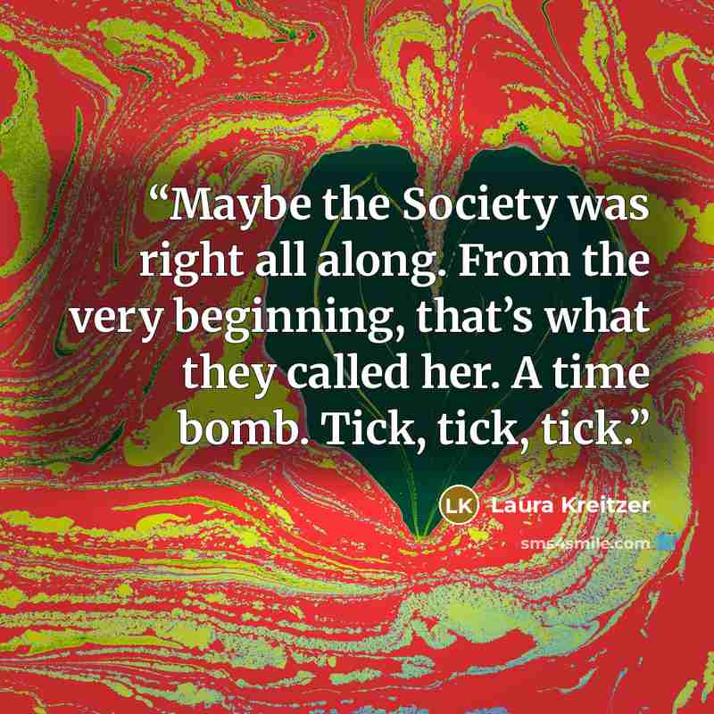 “Maybe the Society was right all along. From the very beginning, that’s what they called her. A time bomb. Tick, tick, tick.” quote by Laura Kreitzer