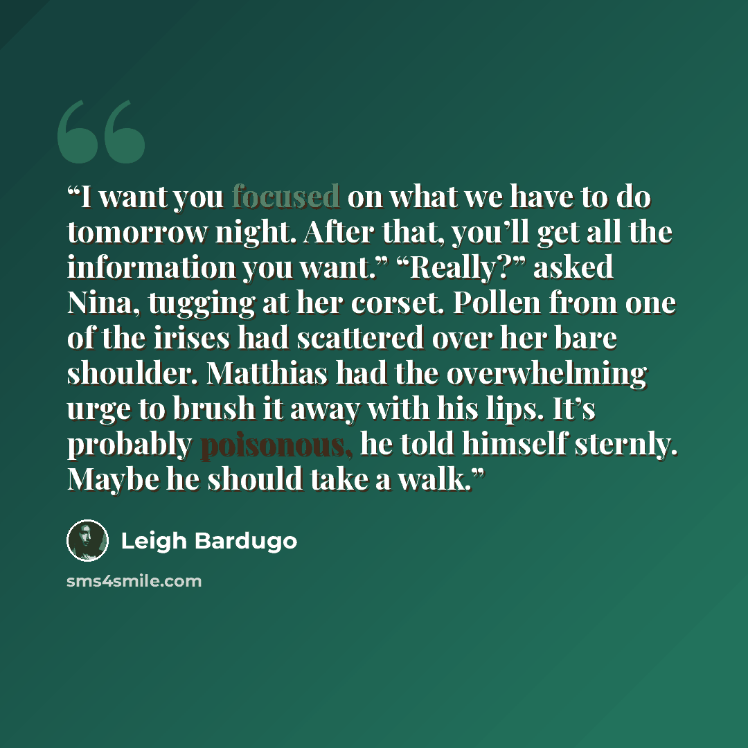 “I want you focused on what we have to do tomorrow night. After that, you’ll get all the information you want.” “Really?” asked Nina, tugging at her corset. Pollen from one of the irises had scattered over her bare shoulder. Matthias had the overwhelming urge to brush it away with his lips. It’s…” quote by Leigh Bardugo