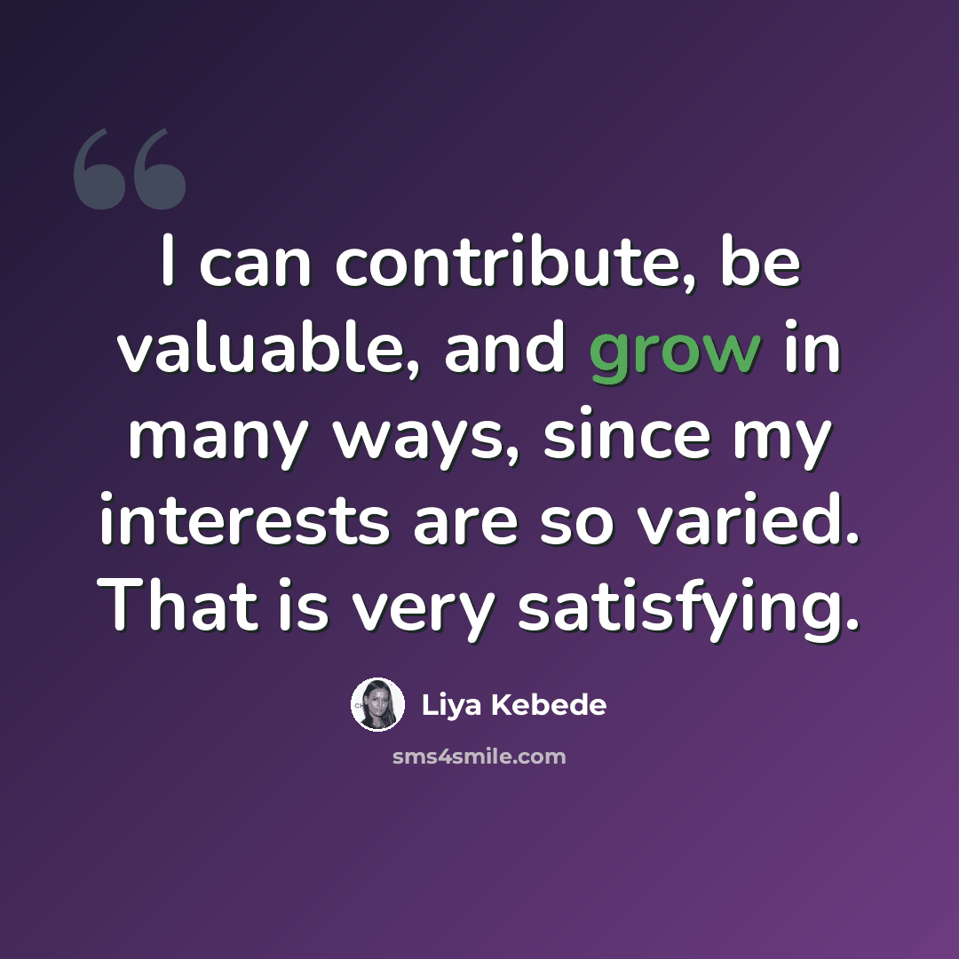 “I can contribute, be valuable, and grow in many ways, since my interests are so varied. That is very satisfying.” quote by Liya Kebede
