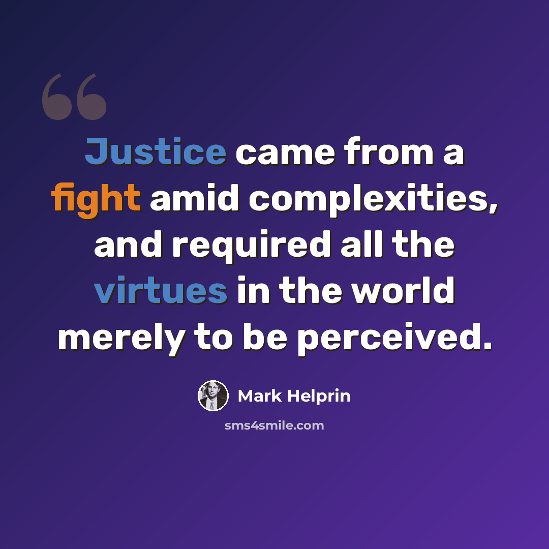 “Justice came from a fight amid complexities, and required all the virtues in the world merely to be perceived.” quote by Mark Helprin