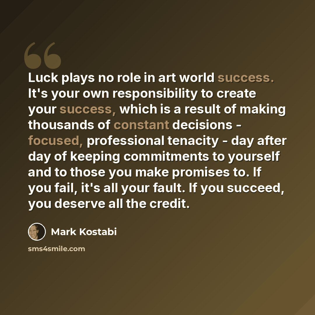 “Luck plays no role in art world success. It's your own responsibility to create your success, which is a result of making thousands of constant decisions - focused, professional tenacity - day after day of keeping commitments to yourself and to those you make promises to. If you fail, it's all…” quote by Mark Kostabi