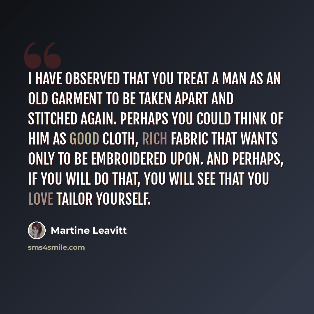 “I have observed that you treat a man as an old garment to be taken apart and stitched again. Perhaps you could think of him as good cloth, rich fabric that wants only to be embroidered upon. And perhaps, if you will do that, you will see that you love Tailor yourself.” quote by Martine Leavitt