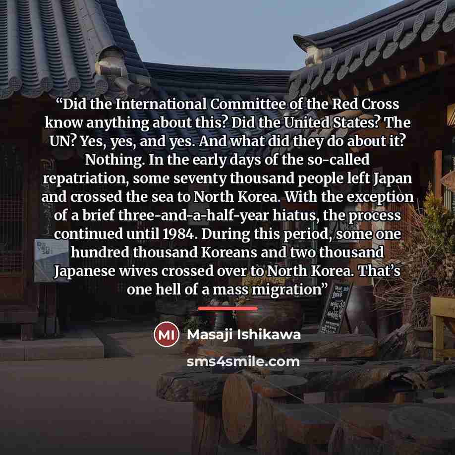 “Did the International Committee of the Red Cross know anything about this? Did the United States? The UN? Yes, yes, and yes. And what did they do about it? Nothing. In the early days of the so-called repatriation, some seventy thousand people left Japan and crossed the sea to North Korea. With the…” quote by Masaji Ishikawa
