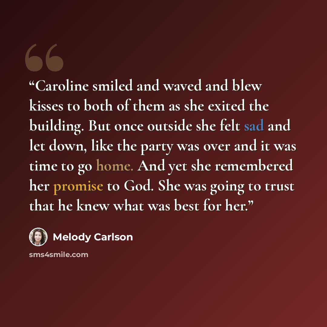 “Caroline smiled and waved and blew kisses to both of them as she exited the building. But once outside she felt sad and let down, like the party was over and it was time to go home. And yet she remembered her promise to God. She was going to trust that he knew what was best for her.” quote by Melody Carlson