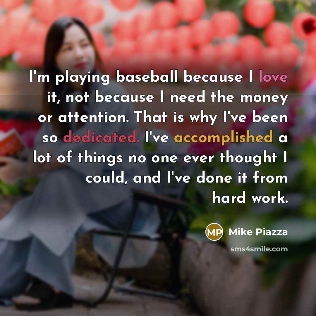 “I'm playing baseball because I love it, not because I need the money or attention. That is why I've been so dedicated. I've accomplished a lot of things no one ever thought I could, and I've done it from hard work.” quote by Mike Piazza
