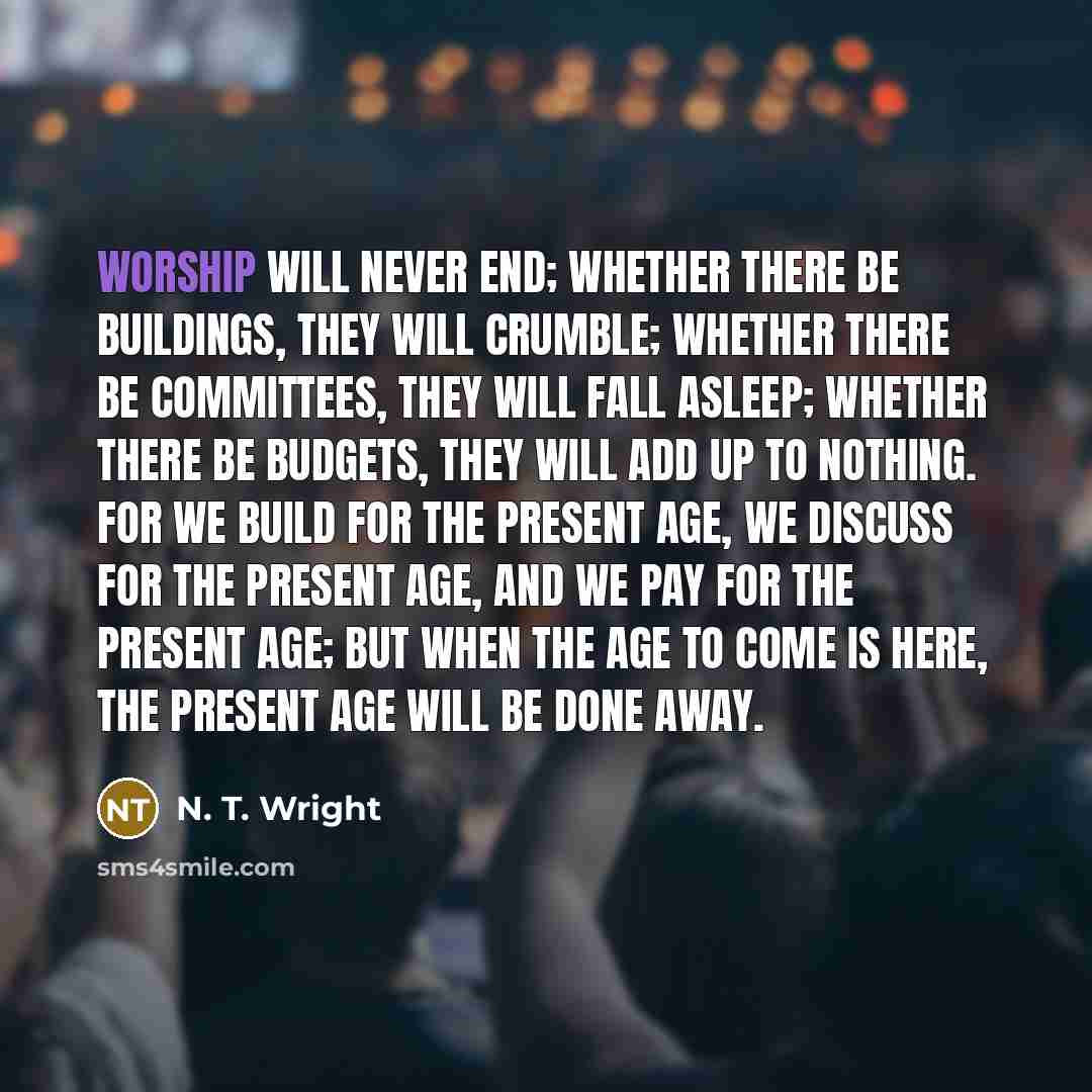 “Worship will never end; whether there be buildings, they will crumble; whether there be committees, they will fall asleep; whether there be budgets, they will add up to nothing. For we build for the present age, we discuss for the present age, and we pay for the present age; but when the age to…” quote by N. T. Wright