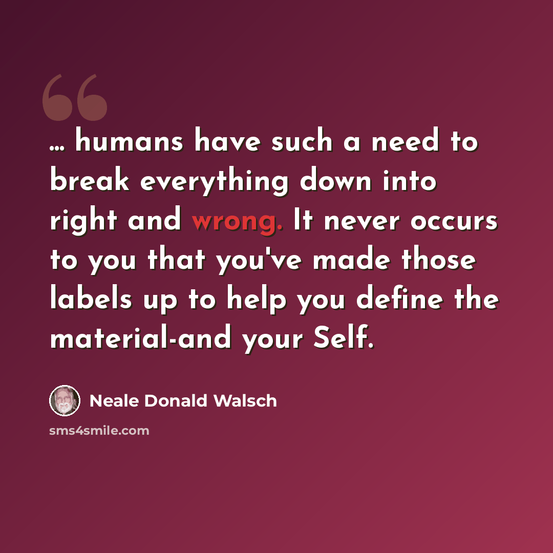 “... humans have such a need to break everything down into right and wrong. It never occurs to you that you've made those labels up to help you define the material-and your Self.” quote by Neale Donald Walsch