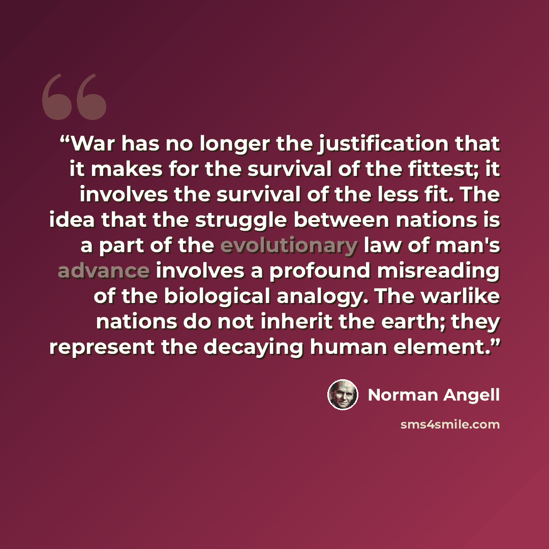 “War has no longer the justification that it makes for the survival of the fittest; it involves the survival of the less fit. The idea that the struggle between nations is a part of the evolutionary law of man's advance involves a profound misreading of the biological analogy. The warlike nations…” quote by Norman Angell