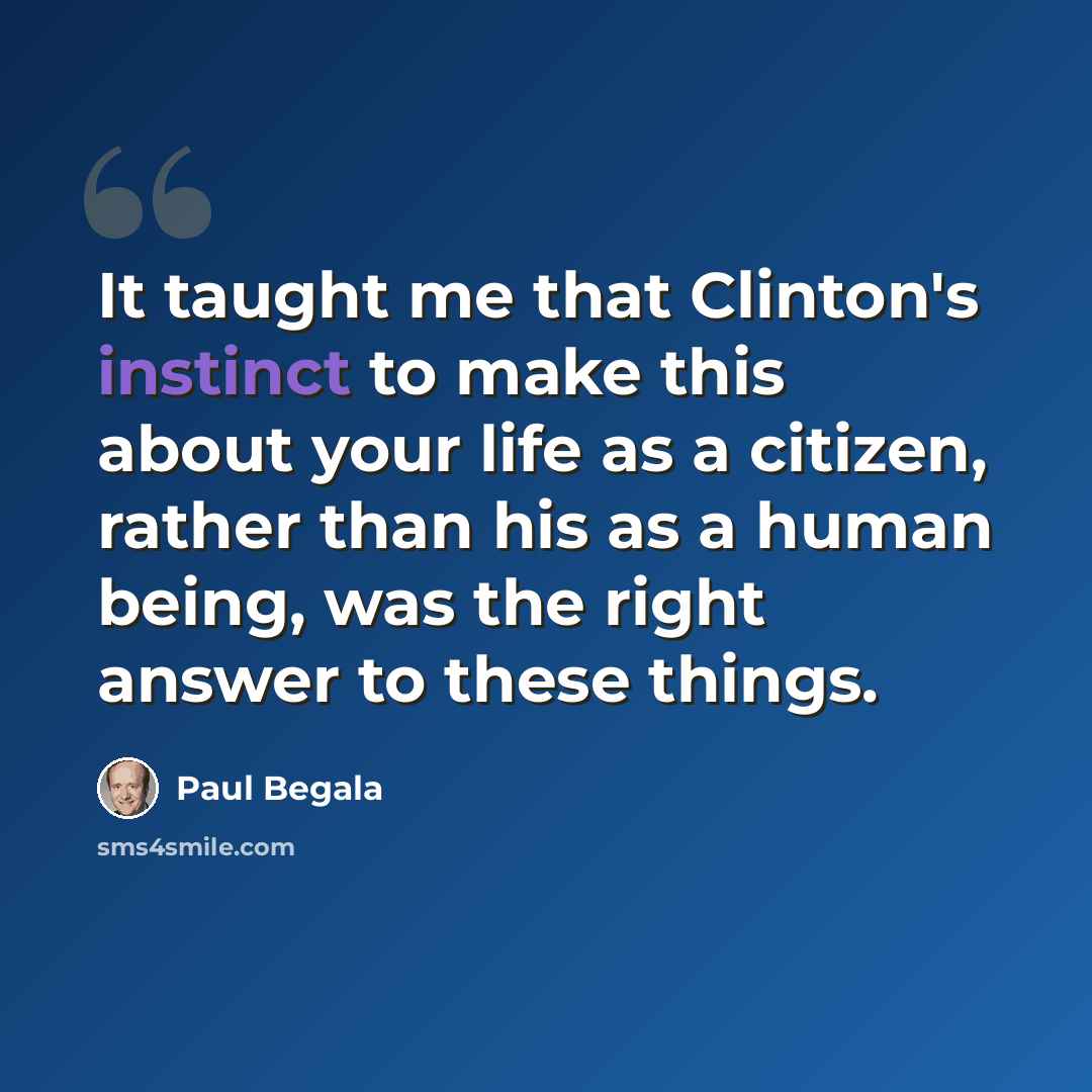 “It taught me that Clinton's instinct to make this about your life as a citizen, rather than his as a human being, was the right answer to these things.” quote by Paul Begala